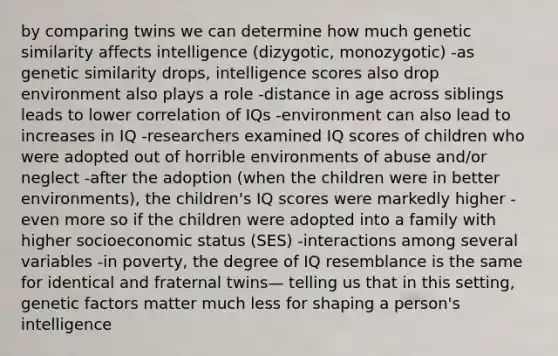 by comparing twins we can determine how much genetic similarity affects intelligence (dizygotic, monozygotic) -as genetic similarity drops, intelligence scores also drop environment also plays a role -distance in age across siblings leads to lower correlation of IQs -environment can also lead to increases in IQ -researchers examined IQ scores of children who were adopted out of horrible environments of abuse and/or neglect -after the adoption (when the children were in better environments), the children's IQ scores were markedly higher -even more so if the children were adopted into a family with higher socioeconomic status (SES) -interactions among several variables -in poverty, the degree of IQ resemblance is the same for identical and fraternal twins— telling us that in this setting, genetic factors matter much less for shaping a person's intelligence