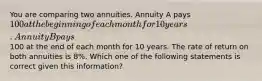 You are comparing two annuities. Annuity A pays 100 at the beginning of each month for 10 years. Annuity B pays100 at the end of each month for 10 years. The rate of return on both annuities is 8%. Which one of the following statements is correct given this information?