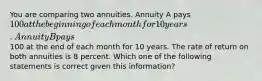 You are comparing two annuities. Annuity A pays 100 at the beginning of each month for 10 years. Annuity B pays100 at the end of each month for 10 years. The rate of return on both annuities is 8 percent. Which one of the following statements is correct given this information?