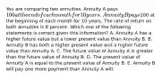 You are comparing two annuities. Annuity A pays 100 at the end of each month for 10 years. Annuity B pays100 at the beginning of each month for 10 years. The rate of return on both annuities is 8 percent. Which one of the following statements is correct given this information? A. Annuity A has a higher future value but a lower present value than Annuity B. B. Annuity B has both a higher present value and a higher future value than Annuity A. C. The future value of Annuity A is greater than the future value of Annuity B. D. The present value of Annuity A is equal to the present value of Annuity B. E. Annuity B will pay one more payment than Annuity A will.