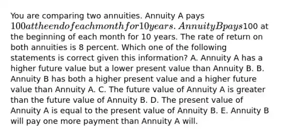 You are comparing two annuities. Annuity A pays 100 at the end of each month for 10 years. Annuity B pays100 at the beginning of each month for 10 years. The rate of return on both annuities is 8 percent. Which one of the following statements is correct given this information? A. Annuity A has a higher future value but a lower present value than Annuity B. B. Annuity B has both a higher present value and a higher future value than Annuity A. C. The future value of Annuity A is greater than the future value of Annuity B. D. The present value of Annuity A is equal to the present value of Annuity B. E. Annuity B will pay one more payment than Annuity A will.