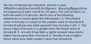 You are comparing two annuities. Annuity A pays 100 at the end of each month for 10 years. Annuity B pays100 at the beginning of each month for 10 years. The rate of return on both annuities is 8 percent. Which one of the following statements is correct given this information? A. The present value of Annuity A is equal to the present value of Annuity B B. Annuity B will pay one more payment than Annuity A will. C. The future value of Annuity A is greater than the future value of Annuity B. D. Annuity B has both a higher present value and a higher future value than Annuity A. E. Annuity A has a higher future value buta lower present value than Annuity B.