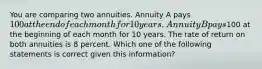 You are comparing two annuities. Annuity A pays 100 at the end of each month for 10 years. Annuity B pays100 at the beginning of each month for 10 years. The rate of return on both annuities is 8 percent. Which one of the following statements is correct given this information?