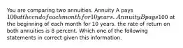 You are comparing two annuities. Annuity A pays 100 at the end of each month for 10 years. Annuity B pays100 at the beginning of each month for 10 years. the rate of return on both annuities is 8 percent. Which one of the following statements in correct given this information.