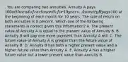 . You are comparing two annuities. Annuity A pays 100 at the end of each month for 10 years. Annuity B pays100 at the beginning of each month for 10 years. The rate of return on both annuities is 8 percent. Which one of the following statements is correct given this information? A. The present value of Annuity A is equal to the present value of Annuity B. B. Annuity B will pay one more payment than Annuity A will. C. The future value of Annuity A is greater than the future value of Annuity B. D. Annuity B has both a higher present value and a higher future value than Annuity A. E. Annuity A has a higher future value but a lower present value than Annuity B.