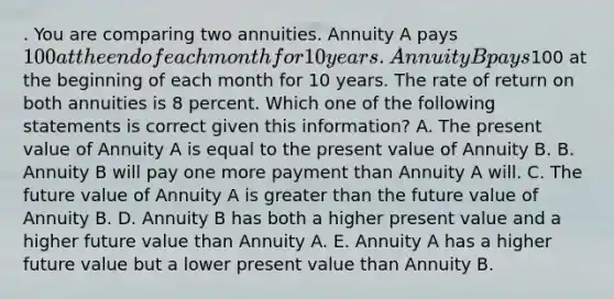 . You are comparing two annuities. Annuity A pays 100 at the end of each month for 10 years. Annuity B pays100 at the beginning of each month for 10 years. The rate of return on both annuities is 8 percent. Which one of the following statements is correct given this information? A. The present value of Annuity A is equal to the present value of Annuity B. B. Annuity B will pay one more payment than Annuity A will. C. The future value of Annuity A is greater than the future value of Annuity B. D. Annuity B has both a higher present value and a higher future value than Annuity A. E. Annuity A has a higher future value but a lower present value than Annuity B.