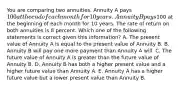 You are comparing two annuities. Annuity A pays 100 at the end of each month for 10 years. Annuity B pays100 at the beginning of each month for 10 years. The rate of return on both annuities is 8 percent. Which one of the following statements is correct given this information? A. The present value of Annuity A is equal to the present value of Annuity B. B. Annuity B will pay one more payment than Annuity A will. C. The future value of Annuity A is greater than the future value of Annuity B. D. Annuity B has both a higher present value and a higher future value than Annuity A. E. Annuity A has a higher future value but a lower present value than Annuity B.