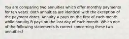 You are comparing two annuities which offer monthly payments for ten years. Both annuities are identical with the exception of the payment dates. Annuity A pays on the first of each month while annuity B pays on the last day of each month. Which one of the following statements is correct concerning these two annuities?