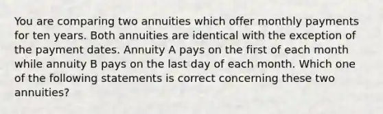 You are comparing two annuities which offer monthly payments for ten years. Both annuities are identical with the exception of the payment dates. Annuity A pays on the first of each month while annuity B pays on the last day of each month. Which one of the following statements is correct concerning these two annuities?