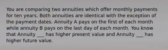 You are comparing two annuities which offer monthly payments for ten years. Both annuities are identical with the exception of the payment dates. Annuity A pays on the first of each month while annuity B pays on the last day of each month. You know that Annuity ___ has higher present value and Annuity ___ has higher future value.