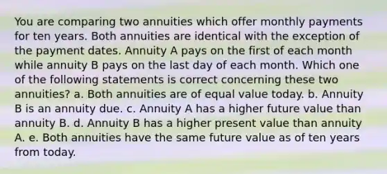 You are comparing two annuities which offer monthly payments for ten years. Both annuities are identical with the exception of the payment dates. Annuity A pays on the first of each month while annuity B pays on the last day of each month. Which one of the following statements is correct concerning these two annuities? a. Both annuities are of equal value today. b. Annuity B is an annuity due. c. Annuity A has a higher future value than annuity B. d. Annuity B has a higher present value than annuity A. e. Both annuities have the same future value as of ten years from today.