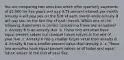 You are comparing two annuities which offer quarterly payments of 2,500 for five years and pay 0.75 percent interest per month. Annuity A will pay you on the first of each month while annuity B will pay you on the last day of each month. Which one of the following statements is correct concerning these two annuities? a. Annuity B is an annuity due. b. These two annuities have equal present values but unequal future values at the end of year five. c. Annuity A has a smaller future value than annuity B. d. Annuity B has a smaller present value than annuity A. e. These two annuities have equal present values as of today and equal future values at the end of year five.