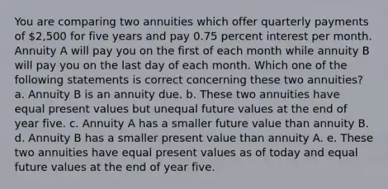 You are comparing two annuities which offer quarterly payments of 2,500 for five years and pay 0.75 percent interest per month. Annuity A will pay you on the first of each month while annuity B will pay you on the last day of each month. Which one of the following statements is correct concerning these two annuities? a. Annuity B is an annuity due. b. These two annuities have equal present values but unequal future values at the end of year five. c. Annuity A has a smaller future value than annuity B. d. Annuity B has a smaller present value than annuity A. e. These two annuities have equal present values as of today and equal future values at the end of year five.