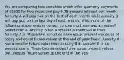 You are comparing two annuities which offer quarterly payments of 2500 for five years and pay 0.75 percent interest per month. Annuity A will pay you on the first of each month while annuity B will pay you on the last day of each month. Which one of the following statements is correct concerning these two annuities? Select one: a. Annuity B has a smaller present value than Annuity A b. These two annuities have equal present values as of today and equal future values at the end of year five c. Annuity A has a smaller future value than annuity B d. Annuity B is an annuity due e. These two annuities have equal present values but unequal future values at the end of the year