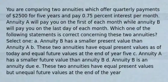 You are comparing two annuities which offer quarterly payments of 2500 for five years and pay 0.75 percent interest per month. Annuity A will pay you on the first of each month while annuity B will pay you on the last day of each month. Which one of the following statements is correct concerning these two annuities? Select one: a. Annuity B has a smaller present value than Annuity A b. These two annuities have equal present values as of today and equal future values at the end of year five c. Annuity A has a smaller future value than annuity B d. Annuity B is an annuity due e. These two annuities have equal present values but unequal future values at the end of the year