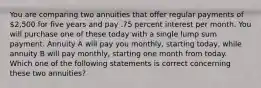 You are comparing two annuities that offer regular payments of 2,500 for five years and pay .75 percent interest per month. You will purchase one of these today with a single lump sum payment. Annuity A will pay you monthly, starting today, while annuity B will pay monthly, starting one month from today. Which one of the following statements is correct concerning these two annuities?