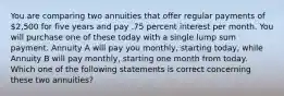 You are comparing two annuities that offer regular payments of 2,500 for five years and pay .75 percent interest per month. You will purchase one of these today with a single lump sum payment. Annuity A will pay you monthly, starting today, while Annuity B will pay monthly, starting one month from today. Which one of the following statements is correct concerning these two annuities?