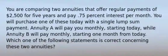 You are comparing two annuities that offer regular payments of 2,500 for five years and pay .75 percent interest per month. You will purchase one of these today with a single lump sum payment. Annuity A will pay you monthly, starting today, while Annuity B will pay monthly, starting one month from today. Which one of the following statements is correct concerning these two annuities?