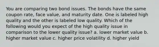 You are comparing two bond issues. The bonds have the same coupon rate, face value, and maturity date. One is labeled high quality and the other is labeled low quality. Which of the following would you expect of the high quality issue in comparison to the lower quality issue? a. lower market value b. higher market value c. higher price volatility d. higher yield