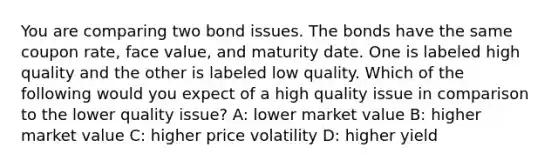 You are comparing two bond issues. The bonds have the same coupon rate, face value, and maturity date. One is labeled high quality and the other is labeled low quality. Which of the following would you expect of a high quality issue in comparison to the lower quality issue? A: lower market value B: higher market value C: higher price volatility D: higher yield