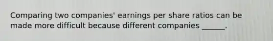 Comparing two companies' earnings per share ratios can be made more difficult because different companies ______.