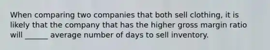 When comparing two companies that both sell clothing, it is likely that the company that has the higher gross margin ratio will ______ average number of days to sell inventory.