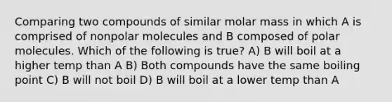 Comparing two compounds of similar molar mass in which A is comprised of nonpolar molecules and B composed of polar molecules. Which of the following is true? A) B will boil at a higher temp than A B) Both compounds have the same boiling point C) B will not boil D) B will boil at a lower temp than A