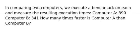 In comparing two computers, we execute a benchmark on each and measure the resulting execution times: Computer A: 390 Computer B: 341 How many times faster is Computer A than Computer B?