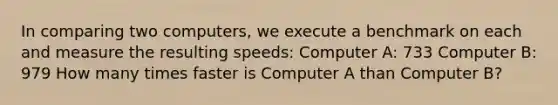 In comparing two computers, we execute a benchmark on each and measure the resulting speeds: Computer A: 733 Computer B: 979 How many times faster is Computer A than Computer B?