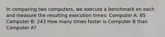 In comparing two computers, we execute a benchmark on each and measure the resulting execution times: Computer A: 85 Computer B: 243 How many times faster is Computer B than Computer A?