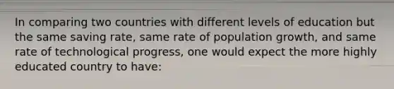 In comparing two countries with different levels of education but the same saving rate, same rate of population growth, and same rate of technological progress, one would expect the more highly educated country to have: