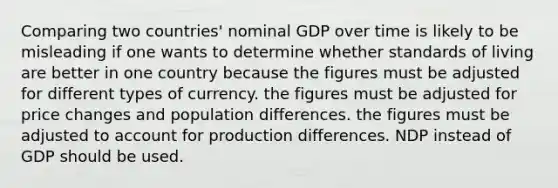 Comparing two countries' nominal GDP over time is likely to be misleading if one wants to determine whether standards of living are better in one country because the figures must be adjusted for different types of currency. the figures must be adjusted for price changes and population differences. the figures must be adjusted to account for production differences. NDP instead of GDP should be used.