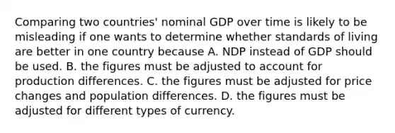 Comparing two​ countries' nominal GDP over time is likely to be misleading if one wants to determine whether standards of living are better in one country because A. NDP instead of GDP should be used. B. the figures must be adjusted to account for production differences. C. the figures must be adjusted for price changes and population differences. D. the figures must be adjusted for different types of currency.