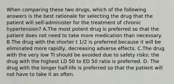 When comparing these two drugs, which of the following answers is the best rationale for selecting the drug that the patient will self-administer for the treatment of chronic hypertension? A.The most potent drug is preferred so that the patient does not need to take more medication than necessary. B.The drug with the shorter t 1/2 is preferred because it will be eliminated more rapidly, decreasing adverse effects. C.The drug with the very low TI should be avoided due to safety risks; the drug with the highest LD 50 to ED 50 ratio is preferred. D. The drug with the longer half-life is preferred so that the patient will not have to take it as often.