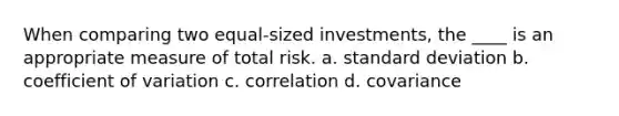 When comparing two equal-sized investments, the ____ is an appropriate measure of total risk. a. standard deviation b. coefficient of variation c. correlation d. covariance