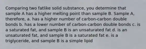 Comparing two fatlike solid substance, you determine that sample A has a higher melting point than sample B. Sample A, therefore, a. has a higher number of carbon-carbon double bonds b. has a lower number of carbon-carbon double bonds c. is a saturated fat, and sample B is an unsaturated fat d. is an unsaturated fat, and sample B is a saturated fat e. is a triglyceride, and sample B is a simple lipid