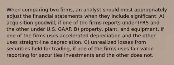 When comparing two firms, an analyst should most appropriately adjust the financial statements when they include significant: A) acquisition goodwill, if one of the firms reports under IFRS and the other under U.S. GAAP. B) property, plant, and equipment, if one of the firms uses accelerated depreciation and the other uses straight-line depreciation. C) unrealized losses from securities held for trading, if one of the firms uses fair value reporting for securities investments and the other does not.