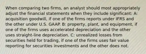 When comparing two firms, an analyst should most appropriately adjust the financial statements when they include significant: A: acquisition goodwill, if one of the firms reports under IFRS and the other under U.S. GAAP. B: property, plant, and equipment, if one of the firms uses accelerated depreciation and the other uses straight-line depreciation. C: unrealized losses from securities held for trading, if one of the firms uses fair value reporting for securities investments and the other does not.