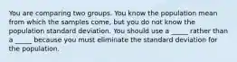 You are comparing two groups. You know the population mean from which the samples come, but you do not know the population standard deviation. You should use a _____ rather than a _____ because you must eliminate the standard deviation for the population.