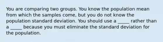 You are comparing two groups. You know the population mean from which the samples come, but you do not know the population standard deviation. You should use a _____ rather than a _____ because you must eliminate the standard deviation for the population.