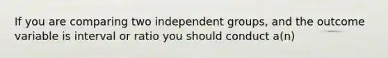 If you are comparing two independent groups, and the outcome variable is interval or ratio you should conduct a(n)