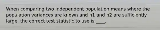 When comparing two independent population means where the population variances are known and n1 and n2 are sufficiently large, the correct test statistic to use is ____.