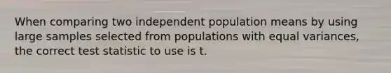 When comparing two independent population means by using large samples selected from populations with equal variances, the correct test statistic to use is t.