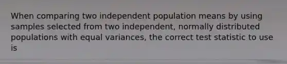 When comparing two independent population means by using samples selected from two independent, normally distributed populations with equal variances, the correct test statistic to use is