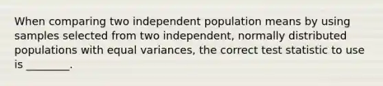 When comparing two independent population means by using samples selected from two independent, normally distributed populations with equal variances, the correct test statistic to use is ________.