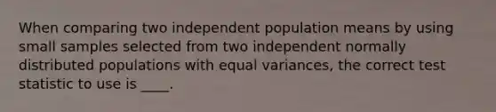 When comparing two independent population means by using small samples selected from two independent normally distributed populations with equal variances, the correct test statistic to use is ____.