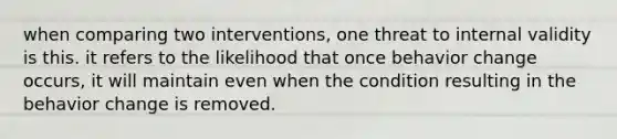 when comparing two interventions, one threat to internal validity is this. it refers to the likelihood that once behavior change occurs, it will maintain even when the condition resulting in the behavior change is removed.