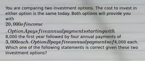 You are comparing two investment options. The cost to invest in either option is the same today. Both options will provide you with 20,000 of income. Option A pays five annual payments starting with8,000 the first year followed by four annual payments of 3,000 each. Option B pays five annual payments of4,000 each. Which one of the following statements is correct given these two investment options?