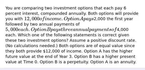 You are comparing two investment options that each pay 6 percent interest, compounded annually. Both options will provide you with 12,000 of income. Option A pays2,000 the first year followed by two annual payments of 5,000 each. Option B pays three annual payments of4,000 each. Which one of the following statements is correct given these two investment options? Assume a positive discount rate. (No calculations needed.) Both options are of equal value since they both provide 12,000 of income. Option A has the higher future value at the end of Year 3. Option B has a higher present value at Time 0. Option B is a perpetuity. Option A is an annuity.