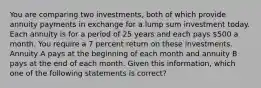 You are comparing two investments, both of which provide annuity payments in exchange for a lump sum investment today. Each annuity is for a period of 25 years and each pays 500 a month. You require a 7 percent return on these investments. Annuity A pays at the beginning of each month and annuity B pays at the end of each month. Given this information, which one of the following statements is correct?